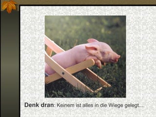 Denk dran: Keinem ist alles in die Wiege gelegt....

 