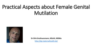 Practical Aspects about Female Genital
Mutilation
Dr Dirk Grothuesmann, MScHI, MDMa
http://dg-maternalhealth.de/
 