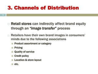 3. Channels of Distribution
 Retail stores can indirectly affect brand equity
through an “image transfer” process
 Retailers have their own brand images in consumers’
minds due to the following associations
 Product assortment or category
 Pricing
 Quality of service
 Credit policy
 Location & store layout
 etc.
12
 