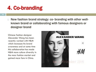 4. Co-branding
 New fashion brand strategy: co- branding with other well-
known brand or collaborating with famous designers or
designer brand
16
Chinese fashion designer
Alexander Wang has been
recently worked with H&M
which increases his brand
awareness and at same time
this collaboration has made
H&M more culture diversity in
the mass fashion market and
gained more fans in China.
 