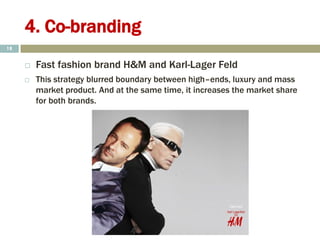 4. Co-branding
 Fast fashion brand H&M and Karl-Lager Feld
 This strategy blurred boundary between high–ends, luxury and mass
market product. And at the same time, it increases the market share
for both brands.
18
 