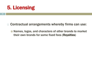 5. Licensing
 Contractual arrangements whereby firms can use:
 Names, logos, and characters of other brands to market
their own brands for some fixed fees (Royalties)
21
 