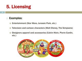 5. Licensing
 Examples:
 Entertainment (Star Wars, Jurassic Park, etc.)
 Television and cartoon characters (Walt Disney, The Simpsons)
 Designers apparel and accessories (Calvin Klein, Pierre Cardin,
etc.)
22
 