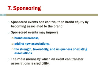 7. Sponsoring
 Sponsored events can contribute to brand equity by
becoming associated to the brand
 Sponsored events may improve
 brand awareness,
 adding new associations,
 the strength, favorability, and uniqueness of existing
associations.
 The main means by which an event can transfer
associations is credibility.
28
 
