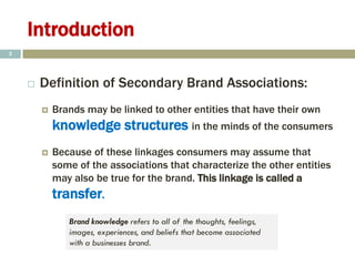 Introduction
 Definition of Secondary Brand Associations:
 Brands may be linked to other entities that have their own
knowledge structures in the minds of the consumers
 Because of these linkages consumers may assume that
some of the associations that characterize the other entities
may also be true for the brand. This linkage is called a
transfer.
3
Brand knowledge refers to all of the thoughts, feelings,
images, experiences, and beliefs that become associated
with a businesses brand.
 