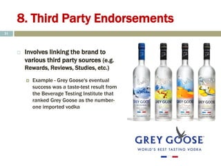 8. Third Party Endorsements
 Involves linking the brand to
various third party sources (e.g.
Rewards, Reviews, Studies, etc.)
 Example - Grey Goose's eventual
success was a taste-test result from
the Beverage Testing Institute that
ranked Grey Goose as the number-
one imported vodka
31
 