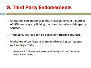 8. Third Party Endorsements
 Marketers can create secondary associations in a number
of different ways by linking the brand to various third-party
sources.
 Third-party sources can be especially credible sources.
 Marketers often feature them in advertising campaigns
and selling efforts.
 Example: J.D. Power and Associates’ well-publicized Customer
Satisfaction Index
32
 