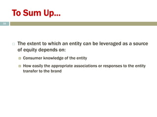 To Sum Up...
 The extent to which an entity can be leveraged as a source
of equity depends on:
 Consumer knowledge of the entity
 How easily the appropriate associations or responses to the entity
transfer to the brand
33
 