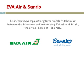 EVA Air & Sanrio
A successful example of long term brands collaboration
between the Taiwanese airline company EVA Air and Sanrio,
the official home of Hello Kitty.
35
 
