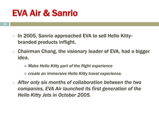 EVA Air & Sanrio
 In 2005, Sanrio approached EVA to sell Hello Kitty-
branded products inflight.
 Chairman Chang, the visionary leader of EVA, had a bigger
idea.
 Make Hello Kitty part of the flight experience
 create an immersive Hello Kitty travel experience.
 After only six months of collaboration between the two
companies, EVA Air launched its first generation of the
Hello Kitty Jets in October 2005.
36
 