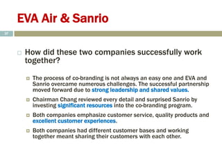 EVA Air & Sanrio
 How did these two companies successfully work
together?
 The process of co-branding is not always an easy one and EVA and
Sanrio overcame numerous challenges. The successful partnership
moved forward due to strong leadership and shared values.
 Chairman Chang reviewed every detail and surprised Sanrio by
investing significant resources into the co-branding program.
 Both companies emphasize customer service, quality products and
excellent customer experiences.
 Both companies had different customer bases and working
together meant sharing their customers with each other.
37
 