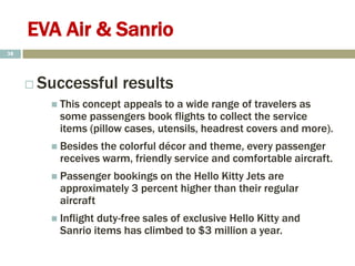 EVA Air & Sanrio
 Successful results
 This concept appeals to a wide range of travelers as
some passengers book flights to collect the service
items (pillow cases, utensils, headrest covers and more).
 Besides the colorful décor and theme, every passenger
receives warm, friendly service and comfortable aircraft.
 Passenger bookings on the Hello Kitty Jets are
approximately 3 percent higher than their regular
aircraft
 Inflight duty-free sales of exclusive Hello Kitty and
Sanrio items has climbed to $3 million a year.
38
 