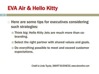 EVA Air & Hello Kitty
 Here are some tips for executives considering
such strategies:
 Think big: Hello Kitty Jets are much more than co-
branding.
 Select the right partner with shared values and goals.
 Do everything possible to meet and exceed customer
expectations.
39
 