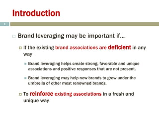 Introduction
 Brand leveraging may be important if…
 If the existing brand associations are deficient in any
way
 Brand leveraging helps create strong, favorable and unique
associations and positive responses that are not present.
 Brand leveraging may help new brands to grow under the
umbrella of other most renowned brands.
 To reinforce existing associations in a fresh and
unique way
5
 