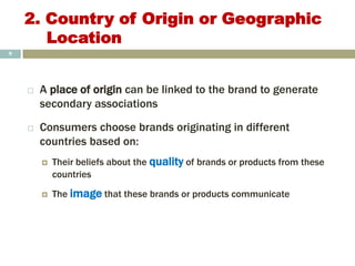 2. Country of Origin or Geographic
Location
 A place of origin can be linked to the brand to generate
secondary associations
 Consumers choose brands originating in different
countries based on:
 Their beliefs about the quality of brands or products from these
countries
 The image that these brands or products communicate
9
 