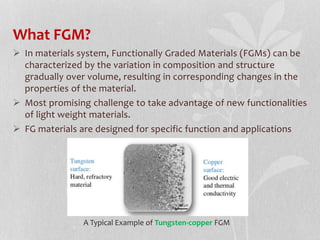 What FGM?
 In materials system, Functionally Graded Materials (FGMs) can be
characterized by the variation in composition and structure
gradually over volume, resulting in corresponding changes in the
properties of the material.
 Most promising challenge to take advantage of new functionalities
of light weight materials.
 FG materials are designed for specific function and applications
A Typical Example of Tungsten-copper FGM
 
