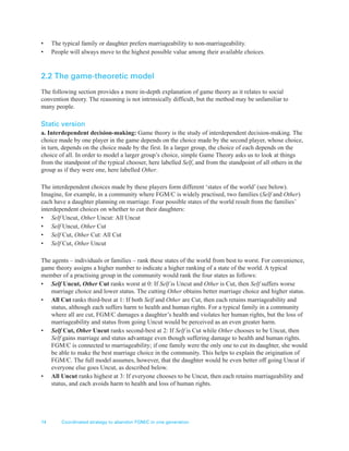 14 Coordinated strategy to abandon FGM/C in one generation
• The typical family or daughter prefers marriageability to non-marriageability.
• People will always move to the highest possible value among their available choices.
2.2 The game-theoretic model
The following section provides a more in-depth explanation of game theory as it relates to social
convention theory. The reasoning is not intrinsically difficult, but the method may be unfamiliar to
many people.
Static version
a. Interdependent decision-making: Game theory is the study of interdependent decision-making. The
choice made by one player in the game depends on the choice made by the second player, whose choice,
in turn, depends on the choice made by the first. In a larger group, the choice of each depends on the
choice of all. In order to model a larger group’s choice, simple Game Theory asks us to look at things
from the standpoint of the typical chooser, here labelled Self, and from the standpoint of all others in the
group as if they were one, here labelled Other.
The interdependent choices made by these players form different ‘states of the world’ (see below).
Imagine, for example, in a community where FGM/C is widely practised, two families (Self and Other)
each have a daughter planning on marriage. Four possible states of the world result from the families’
interdependent choices on whether to cut their daughters:
• Self Uncut, Other Uncut: All Uncut
• Self Uncut, Other Cut
• Self Cut, Other Cut: All Cut
• Self Cut, Other Uncut
The agents – individuals or families – rank these states of the world from best to worst. For convenience,
game theory assigns a higher number to indicate a higher ranking of a state of the world. A typical
member of a practising group in the community would rank the four states as follows:
• Self Uncut, Other Cut ranks worst at 0: If Self is Uncut and Other is Cut, then Self suffers worse
marriage choice and lower status. The cutting Other obtains better marriage choice and higher status.
• All Cut ranks third-best at 1: If both Self and Other are Cut, then each retains marriageability and
status, although each suffers harm to health and human rights. For a typical family in a community
where all are cut, FGM/C damages a daughter’s health and violates her human rights, but the loss of
marriageability and status from going Uncut would be perceived as an even greater harm.
• Self Cut, Other Uncut ranks second-best at 2: If Self is Cut while Other chooses to be Uncut, then
Self gains marriage and status advantage even though suffering damage to health and human rights.
FGM/C is connected to marriageability; if one family were the only one to cut its daughter, she would
be able to make the best marriage choice in the community. This helps to explain the origination of
FGM/C. The full model assumes, however, that the daughter would be even better off going Uncut if
everyone else goes Uncut, as described below.
• All Uncut ranks highest at 3: If everyone chooses to be Uncut, then each retains marriageability and
status, and each avoids harm to health and loss of human rights.
 