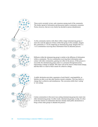 20 Coordinated strategy to abandon FGM/C in one generation
Those newly recruited, in turn, seek consensus among much of the community.
The further spread of information and discussion leads to community consensus.
Notice, however, that not every family has decided to pursue abandonment.
As this community marries with others within a larger intramarrying group, it
must also seek the approval of those within that group. In this example, imagine
this community is 1 of 20 comprising an intramarrying group. Imagine that it is
1 of 2 communities receiving direct information from an education process.
Diffusion within the intramarrying group is similar to the diffusion of information
within a community. The two communities receiving direct information make
contact with other communities, gaining new allies in the process. If this process is
successful, the intramarrying group comes to a consensus through discussion,
representing a change in attitude. Still, there will not be massive behavioural change,
and thus there is a need to find a means for collective change.
A public declaration provides a guarantee of each family’s marriageability, as
families are able to see that other families intend to abandon. This may lead to a
change that is collective and simultaneous. The convention shifts from ‘cutting’
to ‘not cutting’.
Certain communities in this (now) non-cutting intramarrying group also marry into
other intramarrying groups. In other words, intramarrying groups overlap. It is thus
in the best interest of communities that have already made public declarations to
bring in these other groups to abandon the practice.
 