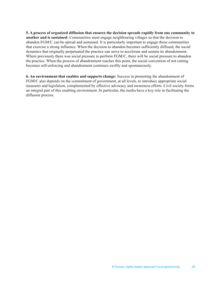 A human rights-based approach to programming 23
5. A process of organized diffusion that ensures the decision spreads rapidly from one community to
another and is sustained: Communities must engage neighbouring villages so that the decision to
abandon FGM/C can be spread and sustained. It is particularly important to engage those communities
that exercise a strong influence. When the decision to abandon becomes sufficiently diffused, the social
dynamics that originally perpetuated the practice can serve to accelerate and sustain its abandonment.
Where previously there was social pressure to perform FGM/C, there will be social pressure to abandon
the practice. When the process of abandonment reaches this point, the social convention of not cutting
becomes self-enforcing and abandonment continues swiftly and spontaneously.
6. An environment that enables and supports change: Success in promoting the abandonment of
FGM/C also depends on the commitment of government, at all levels, to introduce appropriate social
measures and legislation, complemented by effective advocacy and awareness efforts. Civil society forms
an integral part of this enabling environment. In particular, the media have a key role in facilitating the
diffusion process.
 