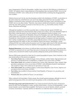 A human rights-based approach to programming 27
more, disaggregation of data by demographic variables shows relatively little difference in distribution of
FGM/C. In countries where a major proportion of the population does not practise FGM/C, however, the
distribution of FGM/C varies widely and can be better understood by examining data disaggregated by
such variables.2
Ethnicity has proved to be the most discriminating variable in the distribution of FGM/C, as prevalence in
the same country has varied between 1 per cent in one ethnic group and 95 per cent in another.3
This
finding is confirmed by many researchers who note that FGM/C prevalence varies with ethnicity or that
FGM/C serves as an ethnic marker.4
Therefore, interventions should not be limited by state boundaries
where the same ethnic groups are present in more than one state, e.g., the Gambia, Guinea, Guinea-
Bissau, Mauritania and Senegal.
Although this hypothesis is not fully researched, there is evidence that the spread of FGM/C was
historically connected with certain dominant ethnic groups across Africa, such as the Mandinka Empire in
West Africa, where the practice may have spread to a given population based on whether it was
influenced by or conquered by the Mandinka. Because the Niominkas were under Mandinka control, this
could explain why such groups as the Serere do not practise FGM/C, while the closely related Serere
Niominka do. It also provides an explanation for the large number of variations in the type of practice,
from ‘sealing’ to pinpricking. As each ethnic group adopts the practice or has it imposed on them by the
conquering group, they adapt it to their own traditions, beliefs and customs. Interestingly, a group
influenced in this way would continue the practice even if no longer under control of the dominant ethnic
group because it would have become the standard of marriageability after only one generation.
Regional dimensions: In the absence of sufficient data on prevalence by ethnic groups, prevalence data
on FGM/C at national levels are used. These data serve to estimate the size and scope of the practice in a
country and to calculate the number of girls annually undergoing female genital mutilation/cutting.
Measure DHS groups national-level data into five general geographical regions, where similarities on the
type and prevalence of the practice are apparent:
• East Africa North, data available for Egypt, Eritrea, Ethiopia, northern Sudan: High prevalence and
presence of widespread practice of infibulation, in addition to less severe forms of FGM/C.
• West Africa North, data available for Burkina Faso, Guinea, Mali, Mauritania, Niger, Senegal: High
prevalence and presence of less severe forms of FGM/C, with infibulation limited to small pockets.
The exception is Niger, with a relatively low prevalence of 5 per cent.
• West Africa South, data available for Benin, Central African Republic, Côte d’Ivoire, Nigeria: Low
prevalence of less severe forms of FGM/C.
• East Africa, data available for Kenya and the United Republic of Tanzania: Low prevalence and
mixed practice.
• Western Asia, data available for Yemen: Low prevalence.5
When combined with knowledge of ethnic groups, these broad regional groupings, although too loose to
guide local programme efforts, are useful to provide guidance on the overall planning effort.
Intramarrying groups and social networks: Every family has beliefs about the proper and practical
person for their sons and daughters to marry, and these beliefs define a ‘horizon of marriageability’, or the
group of people a given family finds acceptable. This horizon can vary by familial, cultural, social and
economic circumstances. Typically, families see themselves as within the same or similar circle of
 