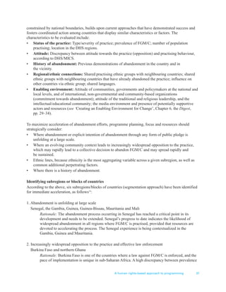 A human rights-based approach to programming 31
constrained by national boundaries, builds upon current approaches that have demonstrated success and
fosters coordinated action among countries that display similar characteristics or factors. The
characteristics to be evaluated include:
• Status of the practice: Type/severity of practice; prevalence of FGM/C; number of population
practising; location in the DHS regions.
• Attitude: Discrepancy between attitude towards the practice (opposition) and practising behaviour,
according to DHS/MICS.
• History of abandonment: Previous demonstrations of abandonment in the country and in
the vicinity.
• Regional/ethnic connections: Shared practising ethnic groups with neighbouring countries; shared
ethnic groups with neighbouring countries that have already abandoned the practice; influence on
other countries via ethnic group; shared languages.
• Enabling environment: Attitude of communities, governments and policymakers at the national and
local levels, and of international, non-governmental and community-based organizations
(commitment towards abandonment); attitude of the traditional and religious leadership, and the
intellectual/educational community; the media environment and presence of potentially supportive
actors and resources (see ‘Creating an Enabling Environment for Change’, Chapter 6, the Digest,
pp. 29–34).
To maximize acceleration of abandonment efforts, programme planning, focus and resources should
strategically consider:
• Where abandonment or explicit intention of abandonment through any form of public pledge is
unfolding at a large scale.
• Where an evolving community context leads to increasingly widespread opposition to the practice,
which may rapidly lead to a collective decision to abandon FGM/C and may spread rapidly and
be sustained.
• Ethnic lines, because ethnicity is the most aggregating variable across a given subregion, as well as
common additional perpetrating factors.
• Where there is a history of abandonment.
Identifying subregions or blocks of countries
According to the above, six subregions/blocks of countries (segmentation approach) have been identified
for immediate acceleration, as follows14
:
1. Abandonment is unfolding at large scale
Senegal, the Gambia, Guinea, Guinea-Bissau, Mauritania and Mali
Rationale: The abandonment process occurring in Senegal has reached a critical point in its
development and needs to be extended. Senegal’s progress to date indicates the likelihood of
widespread abandonment in all regions where FGM/C is practised, provided that resources are
devoted to accelerating the process. The Senegal experience is being contextualized in the
Gambia, Guinea and Mauritania.
2. Increasingly widespread opposition to the practice and effective law enforcement
Burkina Faso and northern Ghana
Rationale: Burkina Faso is one of the countries where a law against FGM/C is enforced, and the
pace of implementation is unique in sub-Saharan Africa. A high discrepancy between prevalence
 