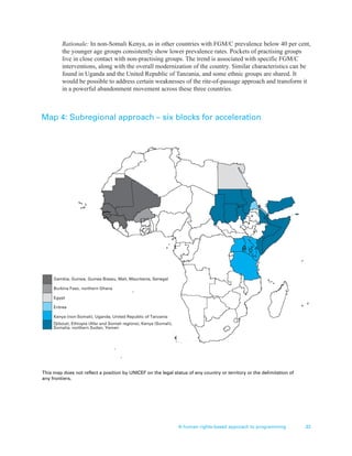 A human rights-based approach to programming 33
Rationale: In non-Somali Kenya, as in other countries with FGM/C prevalence below 40 per cent,
the younger age groups consistently show lower prevalence rates. Pockets of practising groups
live in close contact with non-practising groups. The trend is associated with specific FGM/C
interventions, along with the overall modernization of the country. Similar characteristics can be
found in Uganda and the United Republic of Tanzania, and some ethnic groups are shared. It
would be possible to address certain weaknesses of the rite-of-passage approach and transform it
in a powerful abandonment movement across these three countries.
Gambia, Guinea, Guinea Bissau, Mali, Mauritania, Senegal
Burkina Faso, northern Ghana
Egypt
Eritrea
Kenya (non-Somali), Uganda, United Republic of Tanzania
This map does not reflect a position by UNICEF on the legal status of any country or territory or the delimitation of
any frontiers.
Djibouti, Ethiopia (Afar and Somali regions), Kenya (Somali),
Somalia, northern Sudan, Yemen
Map 4: Subregional approach – six blocks for acceleration
 