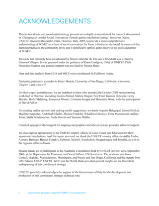 ii Coordinated strategy to abandon FGM/C in one generation
ACKNOWLEDGEMENTS
This technical note and coordinated strategy presents an in-depth examination of the research documented
in ‘Changing a Harmful Social Convention: Female genital mutilation/cutting’, Innocenti Digest,
UNICEF Innocenti Research Centre, Florence, Italy, 2005, to provide a more comprehensive
understanding of FGM/C as a form of social convention. Its focus is limited to the social dynamics of this
harmful practice at the community level, and it specifically applies game theory to the social dynamics
of FGM/C.
This note has primarily been coordinated by Maria Gabriella De Vita and a first draft was written by
Gannon Gillespie. It was prepared under the guidance of Karin Landgren, Chief of UNICEF Child
Protection Section, and general support was provided by Nassra Abass.
Data and data analysis from DHS and MICS were coordinated by Edilberto Loaiza.
Particular gratitude is extended to Gerry Mackie, University of San Diego, California, who wrote
Chapter 2 and Annex II.
For their expert contributions, we are indebted to those who attended the October 2005 brainstorming
workshop in Florence, including Samira Ahmed, Malick Diagne, Neil Ford, Gannon Gillespie, Gerry
Mackie, Molly Melching, Francesca Moneti, Cristiana Scoppa and Mamadou Wane, with the participation
of David Parker.
For reading earlier versions and making useful suggestions, we thank Gopalan Balagopal, Samuel Bickel,
Marilen Danguilan, Abdelhadi Eltahir, Thomas Franklin, Whaithira Gikonyo, Erma Manoncourt, Andrea
Rossi, Stella Schuhmacher, Paola Storchi and Yasmine Wahba.
Claudia Cappa provided support for mapping and graphics and Alexia Lewnes provided editorial support.
We also express appreciation to the UNICEF country offices in Cairo, Dakar and Khartoum for their
important contributions. And, for inputs received, we thank the UNICEF country offices in Addis Ababa,
Asmara, Bamako, Banjul, Conakry, Djibouti, Nairobi, Nouakchott, Ouagadougou and Somalia, as well as
the regional office in Dakar.
Special thanks go to participants in the Academic Consultation held by UNICEF in New York, September
2006, at the Department for Economic and Social Affairs, UN Secretariat. The academicians from
Cornell, Hopkins, Massachusetts, Washington, and Fresno and San Diego, California and the experts from
ORC Macro, UNDP, UNFPA, WHO and the World Bank provided general insights on the theoretical
underpinning of this coordinated strategy.
UNICEF gratefully acknowledges the support of the Government of Italy for the development and
production of this coordinated strategy technical note.
 