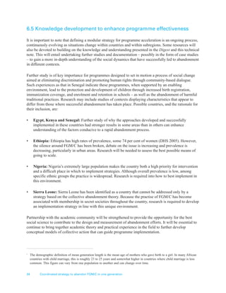 34 Coordinated strategy to abandon FGM/C in one generation
6.5 Knowledge development to enhance programme effectiveness
It is important to note that defining a modular strategy for programme acceleration is an ongoing process,
continuously evolving as situations change within countries and within subregions. Some resources will
also be devoted to building on the knowledge and understanding presented in the Digest and this technical
note. This will entail undertaking further studies and documentation – possibly in the form of case studies
– to gain a more in-depth understanding of the social dynamics that have successfully led to abandonment
in different contexts.
Further study is of key importance for programmes designed to set in motion a process of social change
aimed at eliminating discrimination and promoting human rights through community-based dialogue.
Such experiences as that in Senegal indicate these programmes, when supported by an enabling
environment, lead to the protection and development of children through increased birth registration,
immunization coverage, and enrolment and retention in schools – as well as the abandonment of harmful
traditional practices. Research may include studies of contexts displaying characteristics that appear to
differ from those where successful abandonment has taken place. Possible countries, and the rationale for
their inclusion, are:
• Egypt, Kenya and Senegal: Further study of why the approaches developed and successfully
implemented in these countries had stronger results in some areas than in others can enhance
understanding of the factors conducive to a rapid abandonment process.
• Ethiopia: Ethiopia has high rates of prevalence, some 74 per cent of women (DHS 2005). However,
the silence around FGM/C has been broken, debate on the issue is increasing and prevalence is
decreasing, particularly in urban areas. Research will be needed to assess the best possible means of
going to scale.
• Nigeria: Nigeria’s extremely large population makes the country both a high priority for intervention
and a difficult place in which to implement strategies. Although overall prevalence is low, among
specific ethnic groups the practice is widespread. Research is required into how to best implement in
this environment.
• Sierra Leone: Sierra Leone has been identified as a country that cannot be addressed only by a
strategy based on the collective abandonment theory. Because the practise of FGM/C has become
associated with membership in secret societies throughout the country, research is required to develop
an implementation strategy in line with this unique environment.
Partnership with the academic community will be strengthened to provide the opportunity for the best
social science to contribute to the design and measurement of abandonment efforts. It will be essential to
continue to bring together academic theory and practical experience in the field to further develop
conceptual models of collective action that can guide programme implementation.
1
The demographic definition of mean generation length is the mean age of mothers who gave birth to a girl. In many African
countries with child marriage, this is roughly 23 to 25 years and somewhat higher in countries where child marriage is less
common. This figure can vary from one population to another and can change over time.
 