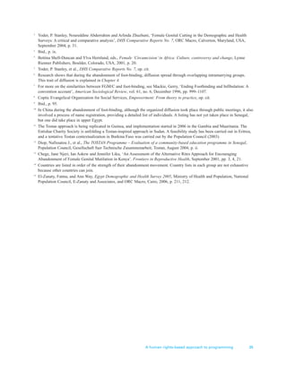 A human rights-based approach to programming 35
2
Yoder, P. Stanley, Noureddine Abderrahim and Arlinda Zhuzhuni, ‘Female Genital Cutting in the Demographic and Health
Surveys: A critical and comparative analysis’, DHS Comparative Reports No. 7, ORC Macro, Calverton, Maryland, USA,
September 2004, p. 31.
3
Ibid., p. ix.
4
Bettina Shell-Duncan and Ylva Hernlund, eds., Female ‘Circumcision’ in Africa: Culture, controversy and change, Lynne
Rienner Publishers, Boulder, Colorado, USA, 2001, p. 20.
5
Yoder, P. Stanley, et al., DHS Comparative Reports No. 7, op. cit.
6
Research shows that during the abandonment of foot-binding, diffusion spread through overlapping intramarrying groups.
This trait of diffusion is explained in Chapter 4.
7
For more on the similarities between FGM/C and foot-binding, see Mackie, Gerry, ‘Ending Footbinding and Infibulation: A
convention account’, American Sociological Review, vol. 61, no. 6, December 1996, pp. 999–1107.
8
Coptic Evangelical Organization for Social Services, Empowerment: From theory to practice, op. cit.
9
Ibid., p. 95.
10
In China during the abandonment of foot-binding, although the organized diffusion took place through public meetings, it also
involved a process of name registration, providing a detailed list of individuals. A listing has not yet taken place in Senegal,
but one did take place in upper Egypt.
11
The Tostan approach is being replicated in Guinea, and implementation started in 2006 in the Gambia and Mauritania. The
Entishar Charity Society is unfolding a Tostan-inspired approach in Sudan. A feasibility study has been carried out in Eritrea,
and a tentative Tostan contextualization in Burkina Faso was carried out by the Population Council (2003).
12
Diop, Nafissatou J., et al., The TOSTAN Programme – Evaluation of a community-based education programme in Senegal,
Population Council, Gesellschaft fuer Technische Zusammenarbeit, Tostan, August 2004, p. ii.
13
Chege, Jane Njeri, Ian Askew and Jennifer Liku, ‘An Assessment of the Alternative Rites Approach for Encouraging
Abandonment of Female Genital Mutilation in Kenya’, Frontiers in Reproductive Health, September 2001, pp. 3, 4, 21.
14
Countries are listed in order of the strength of their abandonment movement. Country lists in each group are not exhaustive
because other countries can join.
15
El-Zanaty, Fatma, and Ann Way, Egypt Demographic and Health Survey 2005, Ministry of Health and Population, National
Population Council, E-Zanaty and Associates, and ORC Macro, Cairo, 2006, p. 211, 212.
 