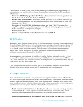 A human rights-based approach to programming 39
The discussions led to the revision of the FGM/C module and a consensus on five main indicators to
measure impact over countries and over time, at the national and subnational levels. The agreed-upon
indicators are:
• Prevalence of FGM/C by age cohorts 15–49. This is the most important indicator; age cohorts are
15–19, 20–24, 25–29, 30–34, 35–39, 40–44 and 45–49.
• FGM/C status of all daughters. This refers to FGM/C prevalence for all daughters of mothers aged
15–49. It is recommended that data be collected on the current age of daughters and the age at which
they underwent FGM/C.
• Percentage of ‘closed’ FGM/C (infibulation, sealing) and ‘open’ FGM/C (excision). This
simplified category is introduced in recognition of the difficulty of identifying the specific type of
FGM/C a woman or her daughter has undergone.
• Performer of FGM/C.
• Support of or opposition to FGM/C by women and men aged 15–49.
8.2 Difficulties
A number of issues remained unresolved after the Global Consultation. Agreement was not established on
the methodological challenges involved in obtaining data and related prevalence from girls under age 15.1
The Global Consultation considered extending the age cohorts for prevalence to include the 5–9 and
10–14 cohorts. Further discussions extended to the age range 0–15 to take into consideration those
settings where FGM/C is performed on infants. This presents methodological challenges, and a
satisfactory measurement tool must still be identified.
An accurate picture of prevalence at the local level is another challenge and may be provided by local
surveys only. In addition, data on incidence are not provided by household surveys, such as DHS and
MICS. Girls and women may not always be certain of which procedure was performed on them; they only
know whether they have been closed or not.2
There was agreement that physically examing girls for survey purposes is unethical in principle and
should be left to hospital settings or other specific situations that meet ethical standards.
8.3 Output indicators
It was noted that at the local level, where programmes were implemented, there were no indicators that
take into account different paradigms for FGM/C abandonment. FGM/C abandonment is not an individual
or family matter, but rather a community, ethnic group and inter-village (on a zonal level) concern. Thus,
it was considered important to include indicators that might enhance understanding of this concept and to
limit their number to three general indicators to be applied in any circumstances:
• Public declaration of intent: Questions should capture individual, community and village intentions
of abandoning FGM/C. Forms of public declaration include village declarations, public written
statements, public lists for subscription, alternative rites of passage and positive deviance.
• Community-based monitoring mechanisms to follow up on girls at risk of FGM/C: Information
 