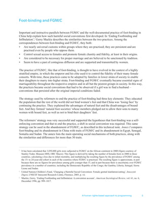 Foot-binding and FGM/C
Important and instructive parallels between FGM/C and the well-documented practice of foot-binding in
China help explain how such harmful social conventions first developed. In ‘Ending Footbinding and
Infibulation’,3
Gerry Mackie describes the similarities between the two practices. Among the
correspondences between foot-binding and FGM/C, they both:
• Are nearly universal customs within groups where they are practised; they are persistent and are
practised even by people who oppose them.
• Control sexual access to females and promote female chastity and fidelity, at least in their origins.
• Are considered to be necessary for proper marriage and are believed to be sanctioned by tradition.
• Seem to have a past of contagious diffusion and are supported and transmitted by women.
The practice of FGM/C, like that of foot-binding, is thought to have evolved in the context of a highly
stratified empire, in which the emperor and his elite used it to control the fidelity of their many female
consorts. With time, these practices came to be adopted by families in lower strata of society to enable
their daughters to marry into higher strata. Foot-binding and FGM/C eventually became essential signs of
marriageability throughout the respective empires and in all but the poorest groups in society. In this way,
the practices became social conventions that had to be observed if a girl was to find a husband –
conventions that persisted after the original imperial conditions faded.
The strategy used by reformers to end the practice of foot-binding had three key elements: They educated
the population that the rest of the world did not bind women’s feet and that China was ‘losing face’ by
continuing the practice. They explained the advantages of natural feet and the disadvantages of bound
feet. And they formed ‘natural foot societies’ whose members pledged not to allow their sons to marry
women with bound feet, as well as not to bind their daughters’ feet.
The reformers’ strategy was very successful and supported the hypotheses that foot-binding was a self-
enforcing convention and that to end the practice, a shift in social convention was required. This same
strategy can be used in the abandonment of FGM/C, as described in this technical note. Annex I compares
foot-binding and its abandonment in China with traits of FGM/C and its abandonment in Egypt, Senegal,
Somalia and Sudan. The annex lists the main operating social mechanisms of both practices, along with
the similarities and differences for more than 30 traits.
A human rights-based approach to programming 3
1
It has been calculated that 3,050,000 girls were subjected to FGM/C on the African continent in 2000 (figure courtesy of
Stanley Yoder, Measure DHS, ORC Macro). This figure is derived by taking the number of females born in 2000 in these
countries, calculating a loss due to infant mortality, and multiplying the resulting figure by the prevalence of FGM/C among
the 15- to 24-year-old cohort in each of the countries where FGM/C is practised. The resulting figure is approximate, in part
because there are no figures for prevalence among girls younger than 15, and in part because there is uncertainty over FGM/C
prevalence in a number of countries, including the Democratic Republic of the Congo, the Gambia, Liberia, Senegal, Sierra
Leone and Sudan.
2
United Nations Children’s Fund, ‘Changing a Harmful Social Convention: Female genital mutilation/cutting’, Innocenti
Digest, UNICEF Innocenti Research Centre, Florence, 2005, p. vii.
3
Mackie, Gerry, ‘Ending Footbinding and Infibulation: A convention account’, American Sociological Review, vol. 61, no. 6,
December 1996, pp. 999–1017.
 