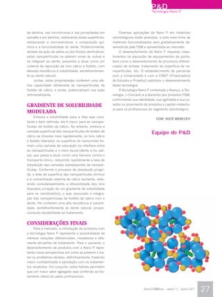P&D Nano P
                                                                                  Tecnologia




de dentina, nas microtrincas e nas porosidades em           Diversas aplicações da Nano P em materiais
esmalte e em dentina, obliterando estas superfícies,    odontológicos estão previstas, e esta nova linha de
restaurando a microestrutura, a composição quí-         materiais funcionalizados será gradativamente de-
mica e a funcionalidade do dente. Posteriormente,       senvolvida pela FGM e apresentada ao mercado.
através da ação da saliva ou dos fluidos dentinários,       O desenvolvimento da Nano P requereu inves-
estas nanopartículas se aderem umas às outras e         timentos na aquisição de equipamentos de ponta,
se integram ao dente, passando a atuar como um          bem como o desenvolvimento de processos diferen-
sistema de reposição de íons cálcio e fosfato, com      ciados de síntese, tratamento de superfície de na-
elevada resistência à solubilidade, semelhantemen-      nopartículas, etc. O estabelecimento de parcerias
te ao dente natural.                                    com a Universidade e com a FINEP (Financiadora
    Juntas, estas propriedades conferem uma efe-        de Estudos e Projetos) viabilizou o desenvolvimento
tiva capacidade obliterante às nanopartículas de        desta tecnologia.
fosfato de cálcio, e ainda, potencializam sua ação          A tecnologia Nano P contempla o Avanço, a Tec-
remineralizante.                                        nologia, o Conceito e a Garantia dos produtos FGM,
                                                        confirmando sua identidade, sua agilidade e sua ou-
GRADIENTE DE SOLUBILIDADE                               sadia no provimento de produtos e capital intelectu-
                                                        al para os profissionais do segmento odontológico.
MODULADA
    Embora a solubilidade para a Hap seja cons-
                                                                                       FGM. VOCÊ MERECE!!
tante e bem definida, ela é maior para as nanopar-
tículas de fosfato de cálcio. No entanto, embora a
camada superficial das nanopartículas de fosfato de
                                                                                   Equipe de P&D
cálcio se dissolva mais rapidamente, os íons cálcio
e fosfato liberados na superfície do nanocristal for-
mam uma camada de saturação na interface entre
as nanopartículas e o meio bucal (dente e/ou sali-
va), que passa a atuar como uma barreira contra o
transporte iônico, reduzindo rapidamente a taxa de
dissolução das camadas subseqüentes de nanopar-
tículas. Conforme o processo de dissolução progri-
de, a área de superfície das nanopartículas diminui
e a concentração externa de cálcio aumenta, redu-
zindo consideravelmente a difusibilidade dos íons
liberados (criação de um gradiente de solubilidade
para os nanofosfatos), o que, associado à integra-
ção das nanopartículas de fosfato de cálcio com o
dente, lhe conferem uma alta resistência à solubili-
dade, semelhantemente ao dente natural, propor-
cionando durabilidade ao tratamento.


CONSIDERAÇÕES FINAIS
    Para o mercado, a introdução de produtos com
a tecnologia Nano P representa a possibilidade de
oferecer soluções diferenciadas, inovadoras e alta-
mente eficientes de tratamento. Para o paciente, o
desenvolvimento de produtos com a Nano P repre-
senta novas perspectivas em como se prevenir e tra-
tar os problemas dentais, definitivamente, trazendo
maior confiabilidade e satisfação com os tratamen-
tos recebidos. Em conjunto, estes fatores permitem
que um maior valor agregado seja conferido ao tra-
tamento oferecido pelos profissionais.


                                                                             Revista FGMNews - volume 13 - Janeiro 2011   27
 