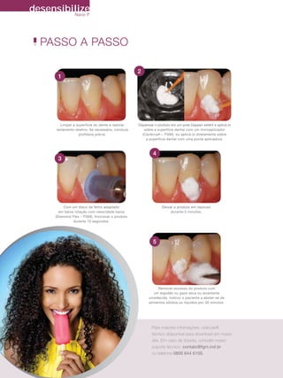 desensibilize
              Nano P




         PASSO A PASSO

                                                                  2
                     1




                       Limpar a superfície do dente e realizar    Dispensar o produto em um pote Dappen estéril e aplicá-lo
                    isolamento relativo. Se necessário, conduza       sobre a superfície dental com um microaplicador
                                 profilaxia prévia.                  (Cavibrush – FGM), ou aplicá-lo diretamente sobre
                                                                       a superfície dental com uma ponta aplicadora.



                                                                           4
                     3




                        Com um disco de feltro adaptado                         Deixar o produto em repouso
                     em baixa rotação com velocidade baixa                           durante 5 minutos.
                   (Diamond Flex – FGM), friccionar o produto
                             durante 10 segundos.




                                                                           5




                                                                             Remover excesso do produto com
                                                                           um algodão ou gaze seca ou levemente
                                                                        umedecida. Instruir o paciente a abster-se de
                                                                        alimentos sólidos ou líquidos por 30 minutos.




                                                                          Para maiores informações, vide perﬁl
                                                                          técnico disponível para download em nosso
                                                                          site. Em caso de dúvida, consulte nosso
                                                                          suporte técnico: contato@fgm.ind.br
                                                                          ou telefone 0800 644 6100.


34    Revista FGMNews - volume 13 - Janeiro 2011
 