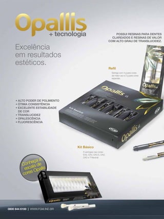 + tecnologia                            POSSUI RESINAS PARA DENTES
                                                                CLAREADOS E RESINAS DE VALOR
                                                              COM ALTO GRAU DE TRANSLUCIDEZ.

    Excelência
    em resultados
    estéticos.
                                                              Reﬁl
                                                               Seringa com 4 g para cores
                                                               de maior uso e 2 g para cores
                                                               especiais.




     • ALTO PODER DE POLIMENTO
     • ÓTIMA CONSISTÊNCIA
     • EXCELENTE ESTABILIDADE
       DE COR
     • TRANSLUCIDEZ
     • OPALESCÊNCIA
     • FLUORESCÊNCIA




                                   Kit Básico
                                      6 seringas nas cores:
                                      EA2, EA3, EA3.5, DA2,
                                      DA3 e T-Neutral.
                  a
            heça e
         Con ala d
          esc Opallis
             s
         core




0800 644 6100 | WWW.FGM.IND.BR
                 WW.FGM.IND.BR
 