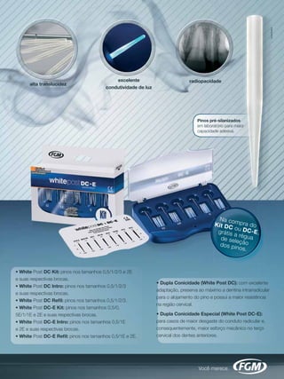 excelente                          radiopacidade
      alta translucidez
                                        condutividade de luz




                                                                                  Pinos pré-silanizados
                                                                                  em laboratório para maior
                                                                                  capacidade adesiva.




                                                                                             Na co
                                                                                           Kit DC mpra do
                                                                                                  o
                                                                                            grátis u DC-E,
                                                                                                  a ré g u
                                                                                             de sele       a
                                                                                             dos pinção
                                                                                                     os.



• White Post DC Kit: pinos nos tamanhos 0,5/1/2/3 e 2E
e suas respectivas brocas.
                                                               • Dupla Conicidade (White Post DC): com excelente
• White Post DC Intro: pinos nos tamanhos 0,5/1/2/3
                                                               adaptação, preserva ao máximo a dentina intrarradicular
e suas respectivas brocas.
                                                               para o alojamento do pino e possui a maior resistência
• White Post DC Reﬁl: pinos nos tamanhos 0,5/1/2/3.
                                                               na região cervical.
• White Post DC-E Kit: pinos nos tamanhos 0,5/0,
5E/1/1E e 2E e suas respectivas brocas.                        • Dupla Conicidade Especial (White Post DC-E):
• White Post DC-E Intro: pinos nos tamanhos 0,5/1E             para casos de maior desgaste do conduto radicular e,
e 2E e suas respectivas brocas.                                consequentemente, maior esforço mecânico no terço
• White Post DC-E Reﬁl: pinos nos tamanhos 0,5/1E e 2E.        cervical dos dentes anteriores.
 