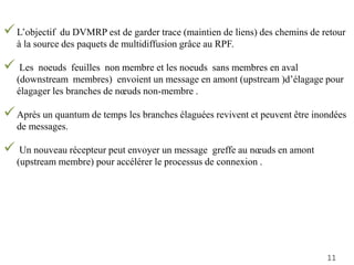 L’objectif du DVMRP est de garder trace (maintien de liens) des chemins de retour
à la source des paquets de multidiffusion grâce au RPF.
 Les noeuds feuilles non membre et les noeuds sans membres en aval
(downstream membres) envoient un message en amont (upstream )d’élagage pour
élagager les branches de nœuds non-membre .
Après un quantum de temps les branches élaguées revivent et peuvent être inondées
de messages.
 Un nouveau récepteur peut envoyer un message greffe au nœuds en amont
(upstream membre) pour accélérer le processus de connexion .
11
 