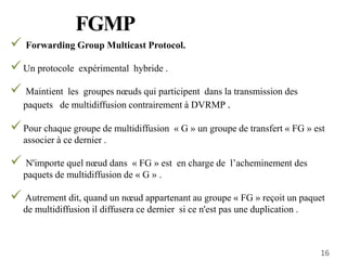 FGMP
16
 Forwarding Group Multicast Protocol.
Un protocole expérimental hybride .
 Maintient les groupes nœuds qui participent dans la transmission des
paquets de multidiffusion contrairement à DVRMP .
Pour chaque groupe de multidiffusion « G » un groupe de transfert « FG » est
associer à ce dernier .
 N'importe quel nœud dans « FG » est en charge de l’acheminement des
paquets de multidiffusion de « G » .
 Autrement dit, quand un nœud appartenant au groupe « FG » reçoit un paquet
de multidiffusion il diffusera ce dernier si ce n'est pas une duplication .
 