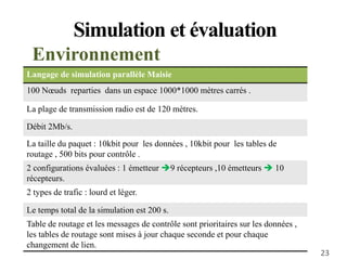 Simulation et évaluation
Environnement
Langage de simulation parallèle Maisie
100 Nœuds reparties dans un espace 1000*1000 mètres carrés .
La plage de transmission radio est de 120 mètres.
Débit 2Mb/s.
La taille du paquet : 10kbit pour les données , 10kbit pour les tables de
routage , 500 bits pour contrôle .
2 configurations évaluées : 1 émetteur 9 récepteurs ,10 émetteurs  10
récepteurs.
2 types de trafic : lourd et léger.
Le temps total de la simulation est 200 s.
Table de routage et les messages de contrôle sont prioritaires sur les données ,
les tables de routage sont mises à jour chaque seconde et pour chaque
changement de lien.
23
 