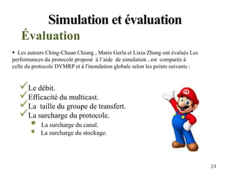 Le débit.
Efficacité du multicast.
La taille du groupe de transfert.
La surcharge du protocole.
 La surcharge du canal.
 La surcharge du stockage.
Simulation et évaluation
Évaluation
 Les auteurs Ching-Chuan Chiang , Mario Gerla et Lixia Zhang ont évalués Les
performances du protocole proposé à l’aide de simulation , est comparée à
celle du protocole DVMRP et à l'inondation globale selon les points suivants :
24
 