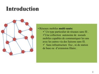 • Réseaux mobiles multi-sauts:
 Un type particulier de réseaux sans fil .
Une collection autonome de noeuds
mobiles capables de communiquer les uns
avec les autres via des liaisons sans fil.
 Sans infrastructure fixe , ni de station
de base ou d’extension filaire .
3
Introduction
 