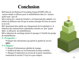 Conclusion
 Protocole de Multicast Forwarding Group (FGMP) offre un
moyen simple et efficace pour la multidiffusion dans les réseaux
multi-sauts sans fil .
 La notion de « nœud de transfert » est beaucoup plus adaptée à la
chaîne de diffusion sans fil que la notion classique de liens en amont
et en aval.
 L’ajustement plus rapide aux changements de la topologie et la
réduction des transmissions redondantes entraîne un plus grand
débit et efficacité de multidiffusion.
 La réduction de surcharge permet le passage à l’échelle du groupe
de multidiffusion .
 Perspective :
 Intégrer des mécanismes qui gèrent la qualité de service
QOS .
 Critiques :
 Besoin d’infrastructure globale de routage .
 Inefficacité dans un environnement de haute mobilité .
 Manque d’explication au niveau de la partie simulation ,
notamment la section 5.4 qu’on a pas compris .
31
 