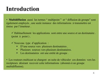 • Multidiffusion aussi les termes “ multipoint ” et “ diffusion de groupe” sont
également employés , une seule instance des informations à transmettre est
émise par l’émetteur .
 Habituellement les applications sont entre une source et un destinataire .
(point à point ) .
 Nouveau type d’application :
 D’une source vers plusieurs destinataires .
 Plusieurs sources vers plusieurs destinataires.
 Les destinataires ont une entité de groupe .
• Les routeurs multicast se chargent en suite de véhiculer ces données vers les
recépteurs désirant recevoir cette informations (abonnés à un groupe
multidiffusion).
Introduction
4
 