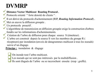Distance Vector Multicast Routing Protocol .
Protocole orienté “ forte densité de clients “ .
Il est dérivé du protocole d'acheminement (RIP, Routing Information Protocol) .
Met en œuvre la diffusion groupée .
Un protocole proactif .
L'algorithme de transmission en diffusion groupée exige la construction d'arbres
fondés sur les informations d'acheminements.
 Création de l’arbre de diffusion pour chaque source S (émetteur) .
 L’arbre est construit depuis la source S vers les membres du groupe R (
récepteurs) par inondation (envois de datagrammes multicast à tous les noeuds)
suivie d’un élagage.
Principe : inondation & élagage
 On inonde tout l’arbre multicast.
 Les noeuds qui ne sont pas intéressés par la multidiffusion .
 Ils sont élagués de l’arbre ou se raccrochent ensuite (resp : greffe).
DVMRP
9
 