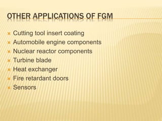 OTHER APPLICATIONS OF FGM
 Cutting tool insert coating
 Automobile engine components
 Nuclear reactor components
 Turbine blade
 Heat exchanger
 Fire retardant doors
 Sensors
 