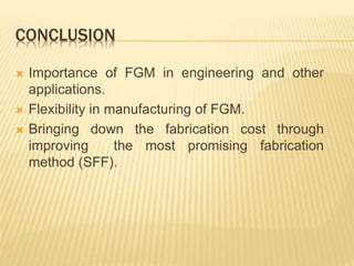 CONCLUSION
 Importance of FGM in engineering and other
applications.
 Flexibility in manufacturing of FGM.
 Bringing down the fabrication cost through
improving the most promising fabrication
method (SFF).
 