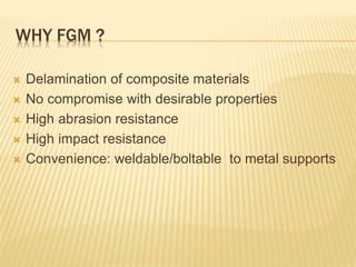 WHY FGM ?
 Delamination of composite materials
 No compromise with desirable properties
 High abrasion resistance
 High impact resistance
 Convenience: weldable/boltable to metal supports
 