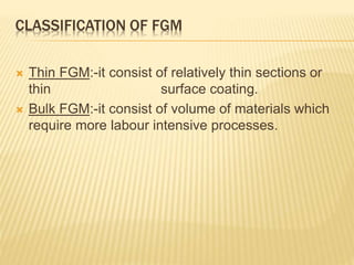 CLASSIFICATION OF FGM
 Thin FGM:-it consist of relatively thin sections or
thin surface coating.
 Bulk FGM:-it consist of volume of materials which
require more labour intensive processes.
 