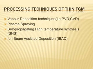 PROCESSING TECHNIQUES OF THIN FGM
 Vapour Deposition techniques(i.e.PVD,CVD)
 Plasma Spraying
 Self-propagating High temperature synthesis
(SHS)
 Ion Beam Assisted Deposition (IBAD)
 