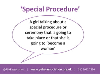 @PSHEassociation | www.pshe-association.org.uk | 020 7922 7950
‘Special Procedure’
A girl talking about a
special procedure or
ceremony that is going to
take place or that she is
going to ‘become a
woman’
 