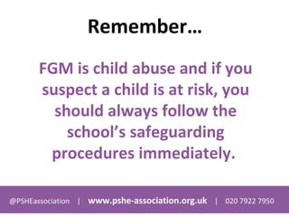 @PSHEassociation | www.pshe-association.org.uk | 020 7922 7950
Remember…
FGM is child abuse and if you
suspect a child is at risk, you
should always follow the
school’s safeguarding
procedures immediately.
 